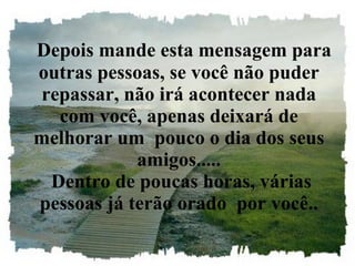 Depois mande esta mensagem para outras pessoas, se você não puder repassar, não irá acontecer nada com você, apenas deixará de melhorar um  pouco o dia dos seus amigos.....  Dentro de poucas horas, várias pessoas já terão orado  por você.. 