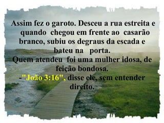   Assim fez o garoto. Desceu a rua estreita e    quando  chegou em frente ao  casarão branco, subiu os degraus da escada e bateu na   porta. Quem atendeu  foi uma mulher idosa, de feição bondosa. - "João 3:16",  disse ele, sem entender direito. 
