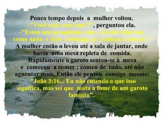 Pouco tempo depois  a  mulher voltou. -"Você está com fome?" , perguntou ela. -"Estou um pouquinho, sim... há dois dias não  como nada  e meu  estômago já  começa a roncar.." A mulher então o levou até a sala de jantar, onde  havia  uma mesa repleta de  comida.  Rapidamente o garoto sentou-se à  mesa  e  começou  a comer ; comeu de  tudo, até não  aguentar mais. Então ele pensou  consigo  mesmo:   "João 3:16... Eu não entendo o que isso  significa, mas sei que  mata a fome de um garoto faminto". 