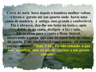 Cerca de meia  hora depois a bondosa mulher voltou  e levou o  garoto até um quarto onde  havia uma cama de madeira,  a  antiga, mas grande e confortável. Ela o abraçou, deu-lhe um beijo na testa e, após  deitá-  lo na cama, desligou  a luz e saiu. Ele se virou para o canto e ficou  imóvel, observando a garoa  que caía do outro lado do vidro  da janela. E ali, confortável como nunca,  ele pensou consigo mesmo:   "João 3:16... Eu não entendo  o que isso   significa,  mas sei que dá repouso a um garoto cansado". 
