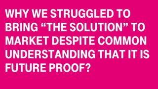 Why we struggled to
bring “the solution” to
market despite common
understanding that it is
future proof?
 