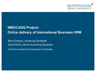NBS/CADQ Project: Online delivery of International Business HRM Barry Gregory, eLearning Developer David Morris, Senior eLearning Developer Centre for Academic Development and Quality 