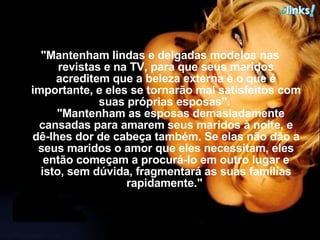 "Mantenham lindas e delgadas modelos nas revistas e na TV, para que seus maridos acreditem que a beleza externa é o que é importante, e eles se tornarão mal satisfeitos com suas próprias esposas".     "Mantenham as esposas demasiadamente cansadas para amarem seus maridos à noite, e dê-lhes dor de cabeça também. Se elas não dão a seus maridos o amor que eles necessitam, eles então começam a procurá-lo em outro lugar e isto, sem dúvida, fragmentará as suas famílias rapidamente."  