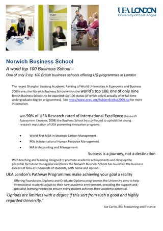 Norwich Business School
A world top 100 Business School –
One of only 2 top 100 British business schools offering UG programmes in London


   The recent Shanghai Jiaotong Academic Ranking of World Universities in Economics and Business
   2009 ranks the Norwich Business School within the world’s top 100, one of only nine
   British Business Schools to be awarded top-100 status (of which only 6 actually offer full-time
   undergraduate degree programmes). See http://www.arwu.org/SubjectEcoBus2009.jsp for more
   information.


        With 90%   of UEA Research rated of International Excellence (Research
        Assessment Exercise, 2008) the Business School has continued to uphold the strong
        research reputation of UEA pioneering innovative programs:


              World-first MBA in Strategic Carbon Management
              MSc in International Human Resource Management
              MA in Accounting and Management

                                                          Success is a journey, not a destination
   With teaching and learning designed to promote academic achievements and develop the
   potential for future managerial excellence the Norwich Business School has launched the business
   careers of tens-of-thousands of students, both home and abroad.

UEA London’s Pathway Programmes make achieving your goal a reality
    Offering Foundation, Diploma and Graduate Diploma programmes the University aims to help
    International students adjust to their new academic environment, providing the support and
    specialist learning needed to ensure every student achieves their academic potential.

‘Options are limitless with a degree if this sort from such a good and highly
regarded University.’
                                                                      Joe Carlin, BSc Accounting and Finance
 