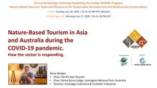 Nature-Based Tourism in Asia
and Australia during the
COVID-19 pandemic.
How the sector is responding.
Virtual Knowledge Exchange hosted by the Global Wildlife Program.
Nature-Based Tourism: Tools and Resources for Sustainable Development and Biodiversity Conservation.
Steve Noakes
• Chair: Pacific Asia Tourism
• Chair: Binna Burra Lodge, Lamington National Park, Australia
• Director: Ecolodges Indonesia & EcoSafari Indonesia
In Asia: Tuesday, July 28, 2020 | 10-11:30 AM PHT (Manila)
In Washington DC: Monday, July 27, 2020 | 10–11:30 PM EDT
 