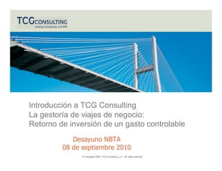 Introducción a TCG Consulting
La gestoría de viajes de negocio:
Retorno de inversión de un gasto controlable
            Desayuno NBTA
         08 de septiembre 2010
               © Copyright 2009, TCG Consulting, LLC. All rights reserved.
 
