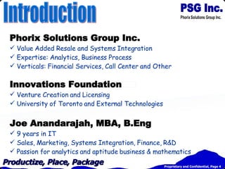 Phorix Solutions Group Inc. Value Added Resale and Systems Integration Expertise: Analytics, Business Process Verticals: Financial Services, Call Center and Other Innovations Foundation Venture Creation and Licensing University of Toronto and External Technologies Joe Anandarajah, MBA, B.Eng 9 years in IT Sales, Marketing, Systems Integration, Finance, R&D Passion for analytics and aptitude business & mathematics Introduction 