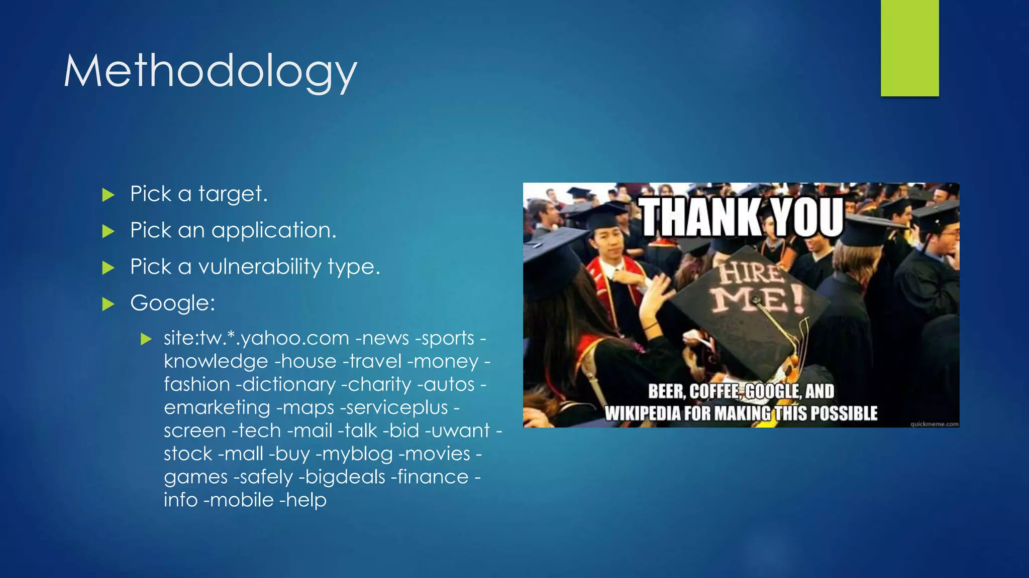 Methodology 
 Pick a target. 
 Pick an application. 
 Pick a vulnerability type. 
 Google: 
 site:tw.*.yahoo.com -news -sports - 
knowledge -house -travel -money - 
fashion -dictionary -charity -autos - 
emarketing -maps -serviceplus - 
screen -tech -mail -talk -bid -uwant - 
stock -mall -buy -myblog -movies - 
games -safely -bigdeals -finance - 
info -mobile -help 
 