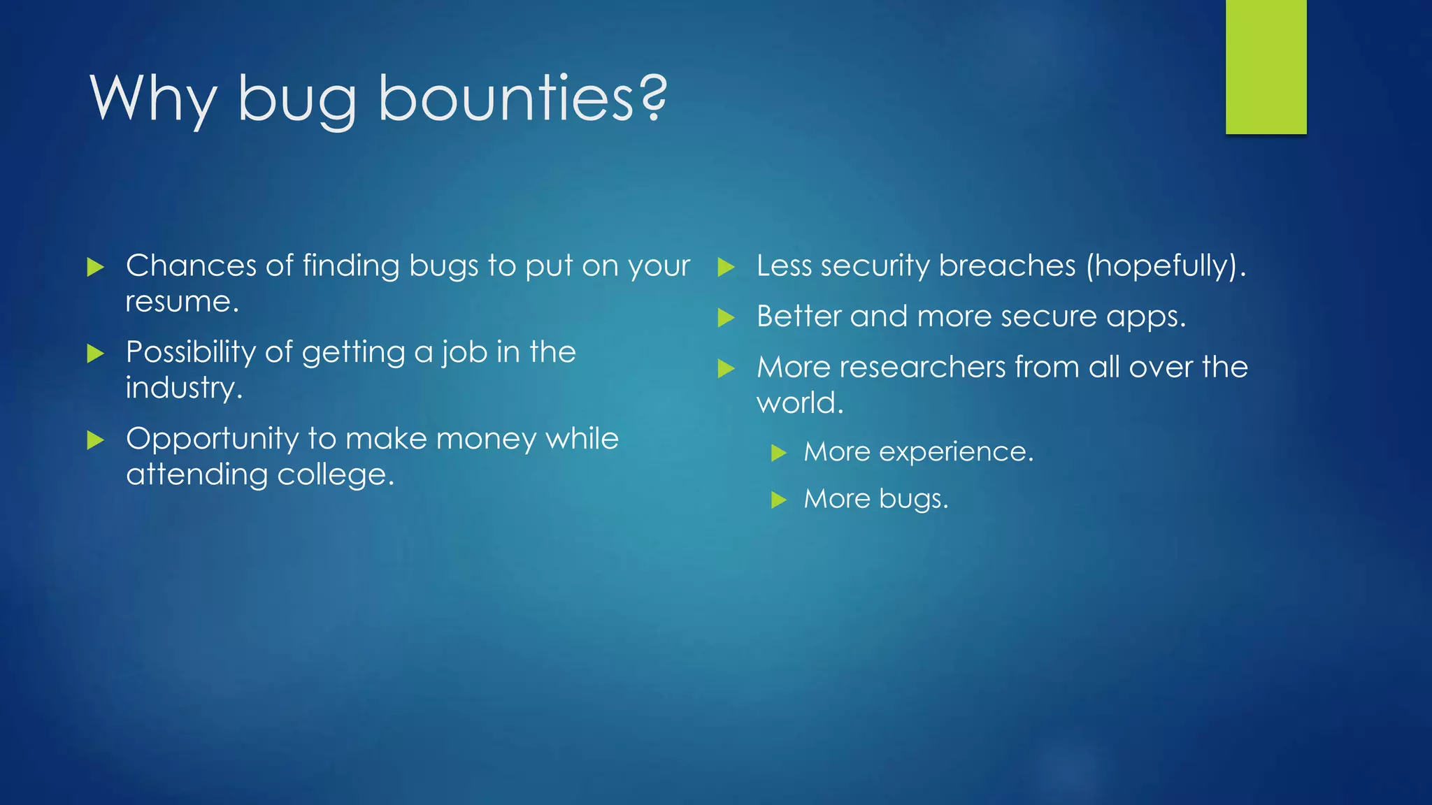 Why bug bounties? 
 Chances of finding bugs to put on your 
resume. 
 Possibility of getting a job in the 
industry. 
 Opportunity to make money while 
attending college. 
 Less security breaches (hopefully). 
 Better and more secure apps. 
 More researchers from all over the 
world. 
 More experience. 
 More bugs. 
 