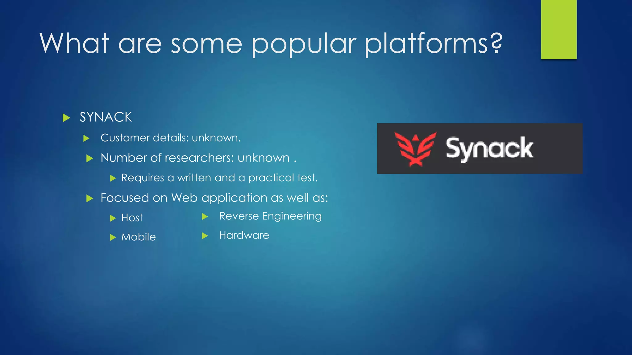 What are some popular platforms? 
 SYNACK 
 Customer details: unknown. 
 Number of researchers: unknown . 
 Requires a written and a practical test. 
 Focused on Web application as well as: 
 Host 
 Mobile 
 Reverse Engineering 
 Hardware 
 