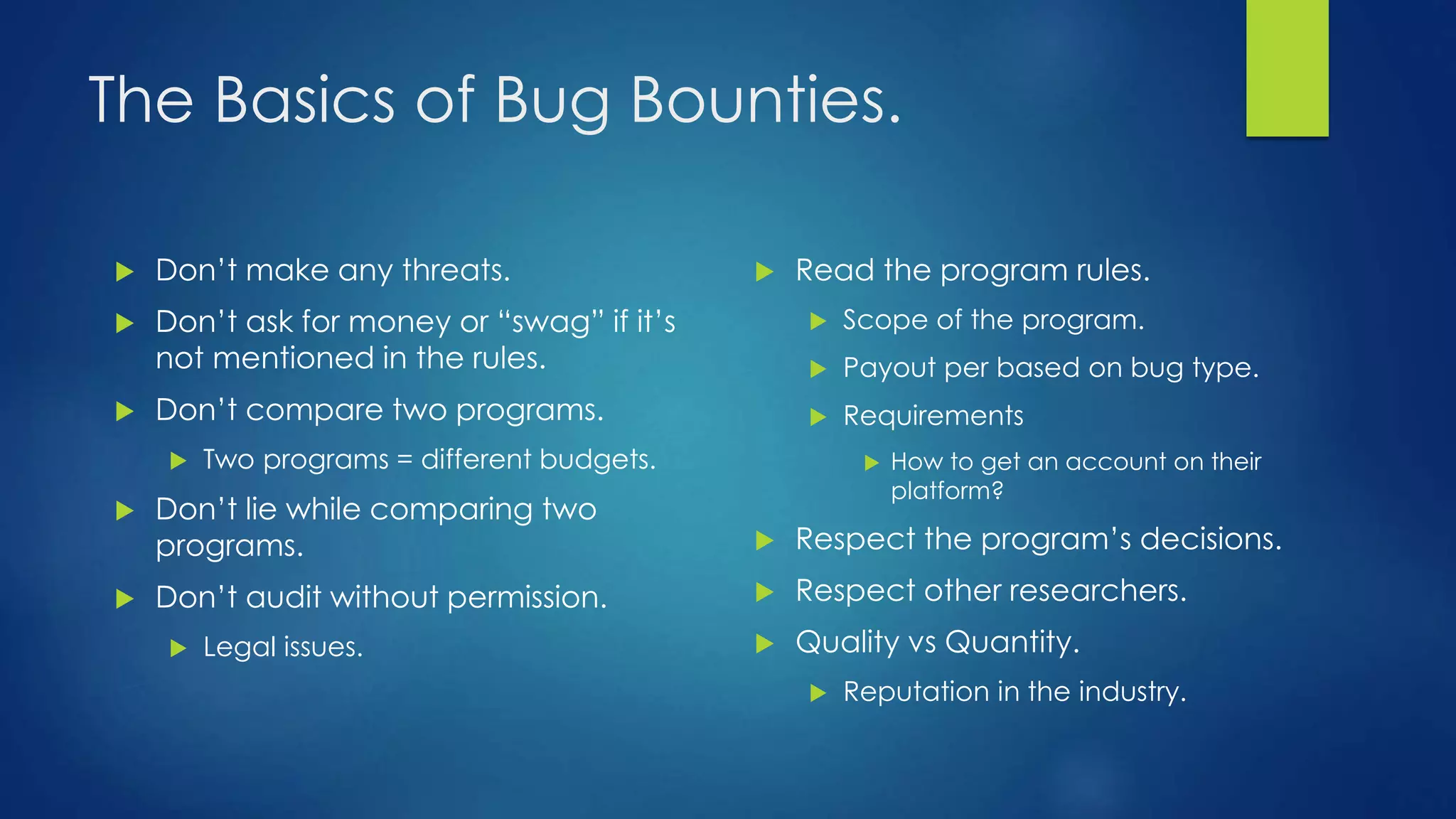 The Basics of Bug Bounties. 
 Read the program rules. 
 Scope of the program. 
 Payout per based on bug type. 
 Requirements 
 How to get an account on their 
platform? 
 Respect the program’s decisions. 
 Respect other researchers. 
 Quality vs Quantity. 
 Reputation in the industry. 
 Don’t make any threats. 
 Don’t ask for money or “swag” if it’s 
not mentioned in the rules. 
 Don’t compare two programs. 
 Two programs = different budgets. 
 Don’t lie while comparing two 
programs. 
 Don’t audit without permission. 
 Legal issues. 
 
