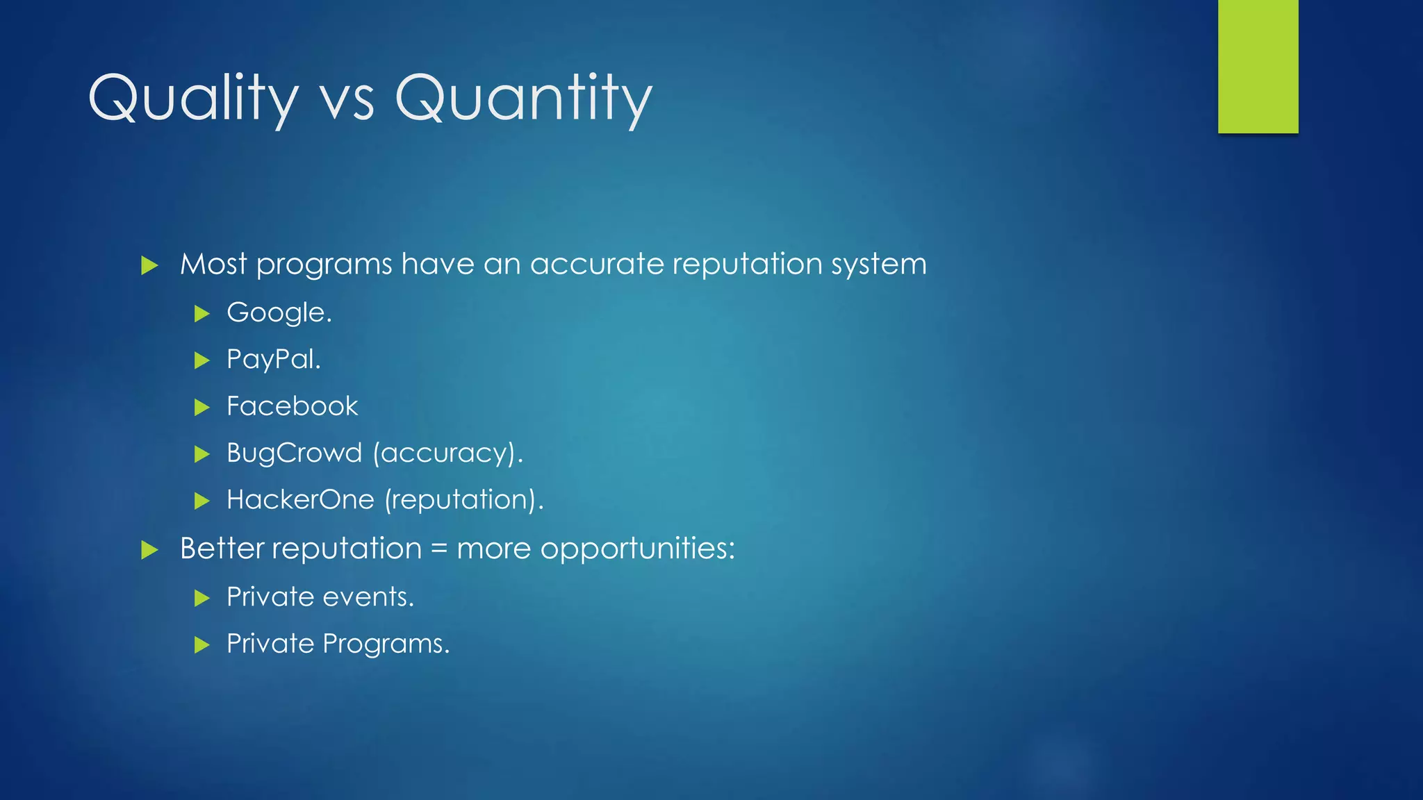 Quality vs Quantity 
 Most programs have an accurate reputation system 
 Google. 
 PayPal. 
 Facebook 
 BugCrowd (accuracy). 
 HackerOne (reputation). 
 Better reputation = more opportunities: 
 Private events. 
 Private Programs. 
 