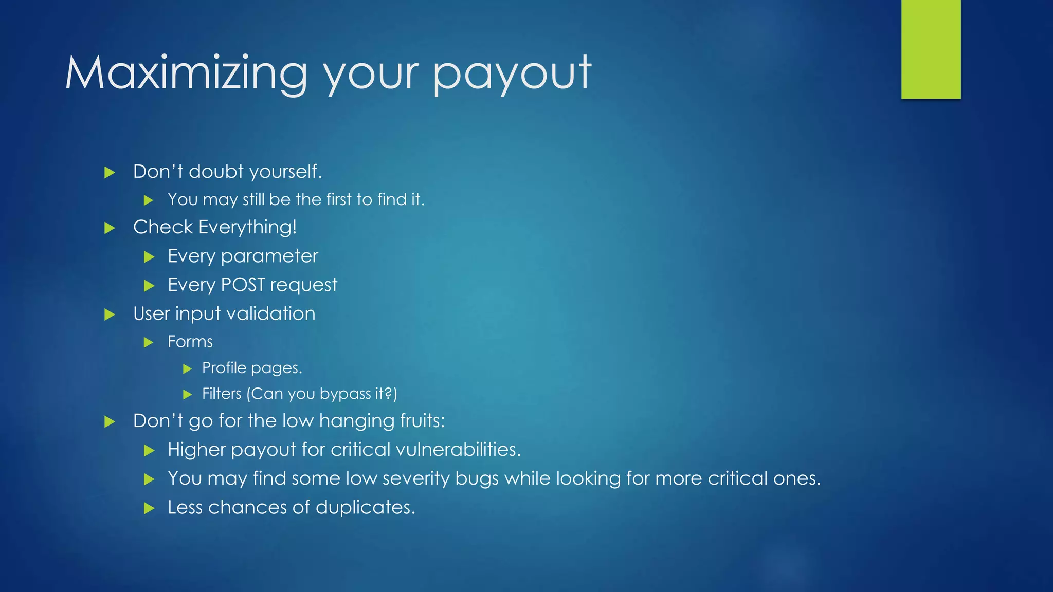 Maximizing your payout 
 Don’t doubt yourself. 
 You may still be the first to find it. 
 Check Everything! 
 Every parameter 
 Every POST request 
 User input validation 
 Forms 
 Profile pages. 
 Filters (Can you bypass it?) 
 Don’t go for the low hanging fruits: 
 Higher payout for critical vulnerabilities. 
 You may find some low severity bugs while looking for more critical ones. 
 Less chances of duplicates. 
 