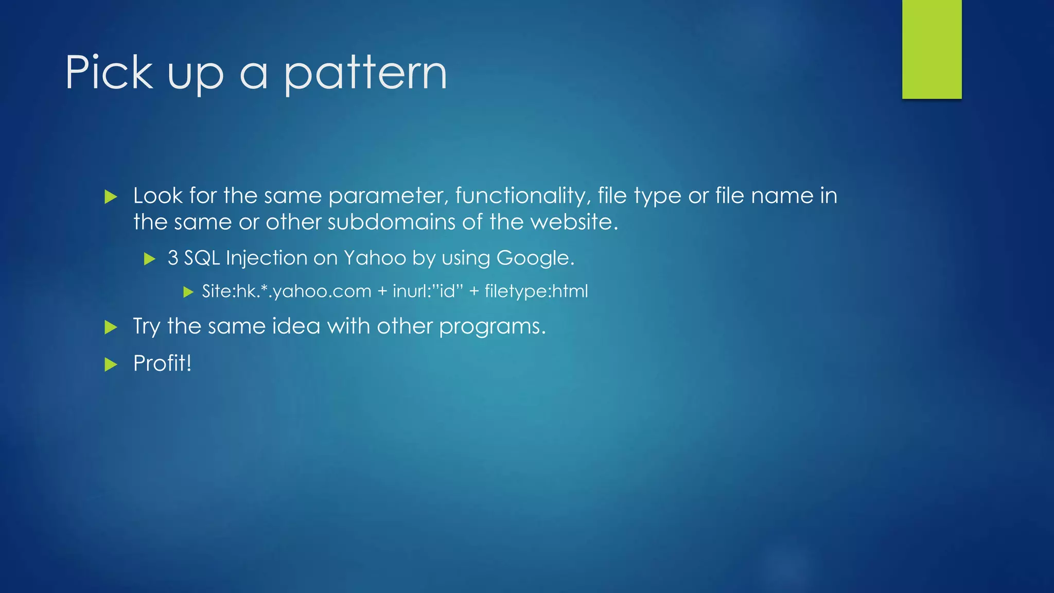 Pick up a pattern 
 Look for the same parameter, functionality, file type or file name in 
the same or other subdomains of the website. 
 3 SQL Injection on Yahoo by using Google. 
 Site:hk.*.yahoo.com + inurl:”id” + filetype:html 
 Try the same idea with other programs. 
 Profit! 
 