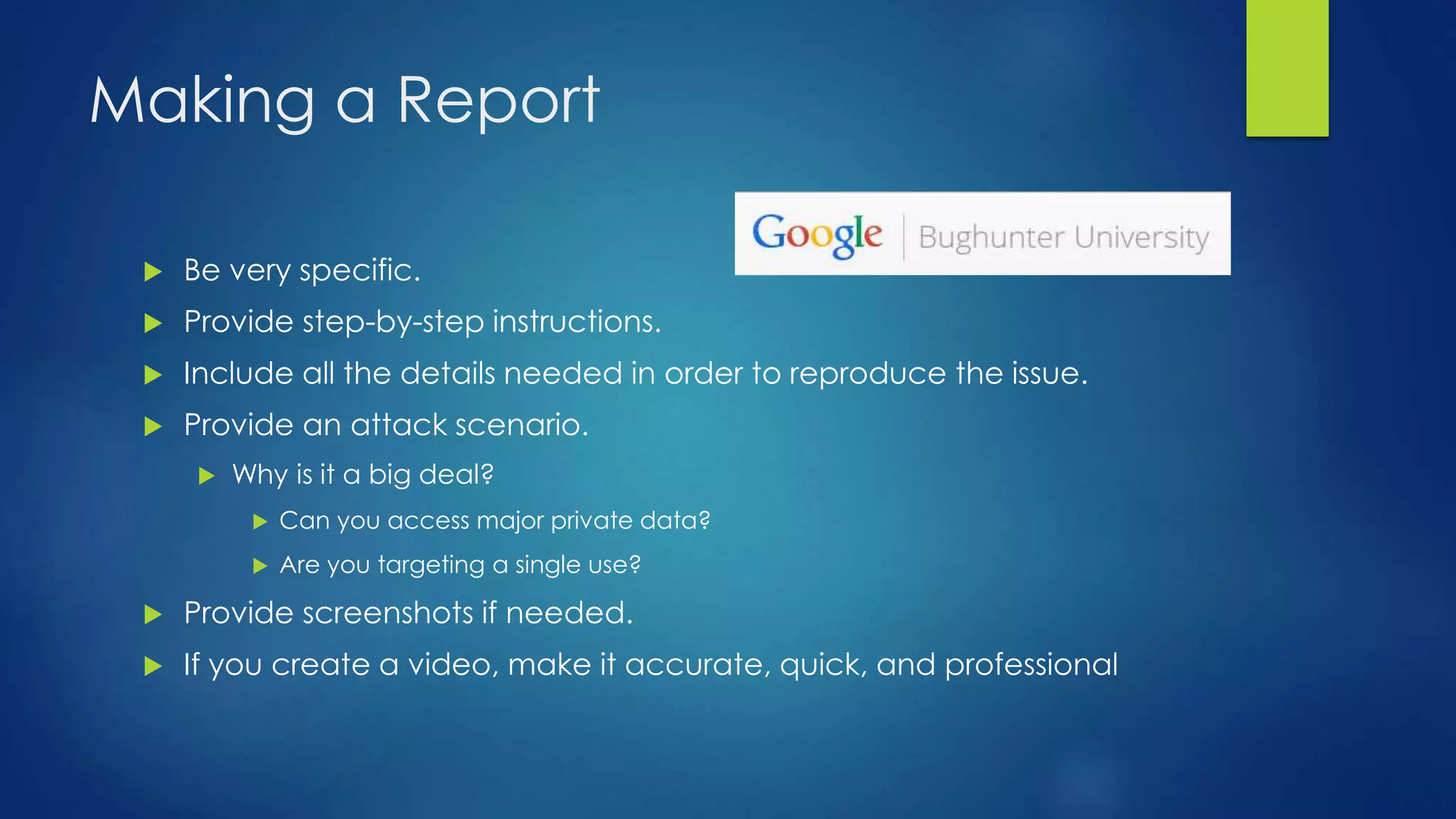 Making a Report 
 Be very specific. 
 Provide step-by-step instructions. 
 Include all the details needed in order to reproduce the issue. 
 Provide an attack scenario. 
 Why is it a big deal? 
 Can you access major private data? 
 Are you targeting a single use? 
 Provide screenshots if needed. 
 If you create a video, make it accurate, quick, and professional 
 