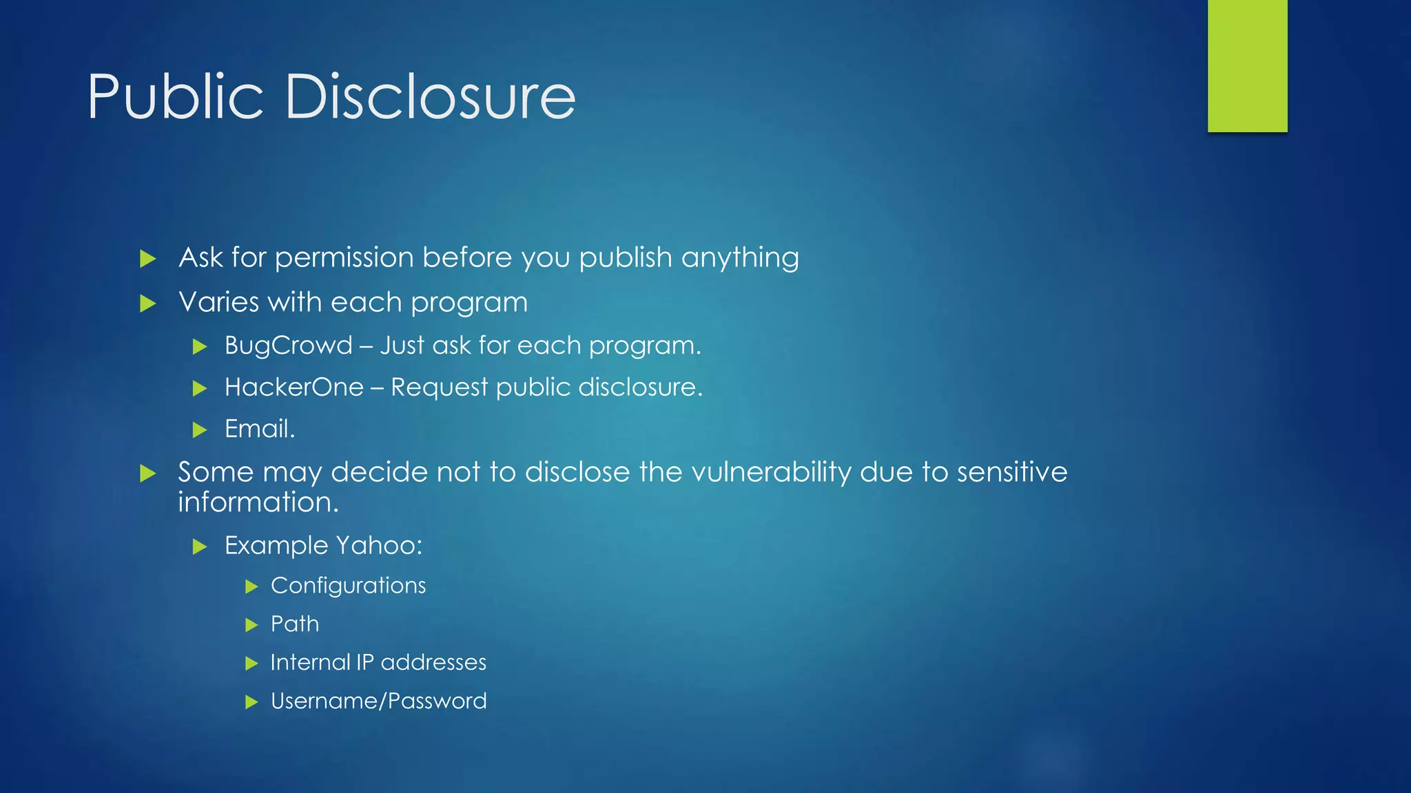 Public Disclosure 
 Ask for permission before you publish anything 
 Varies with each program 
 BugCrowd – Just ask for each program. 
 HackerOne – Request public disclosure. 
 Email. 
 Some may decide not to disclose the vulnerability due to sensitive 
information. 
 Example Yahoo: 
 Configurations 
 Path 
 Internal IP addresses 
 Username/Password 
 