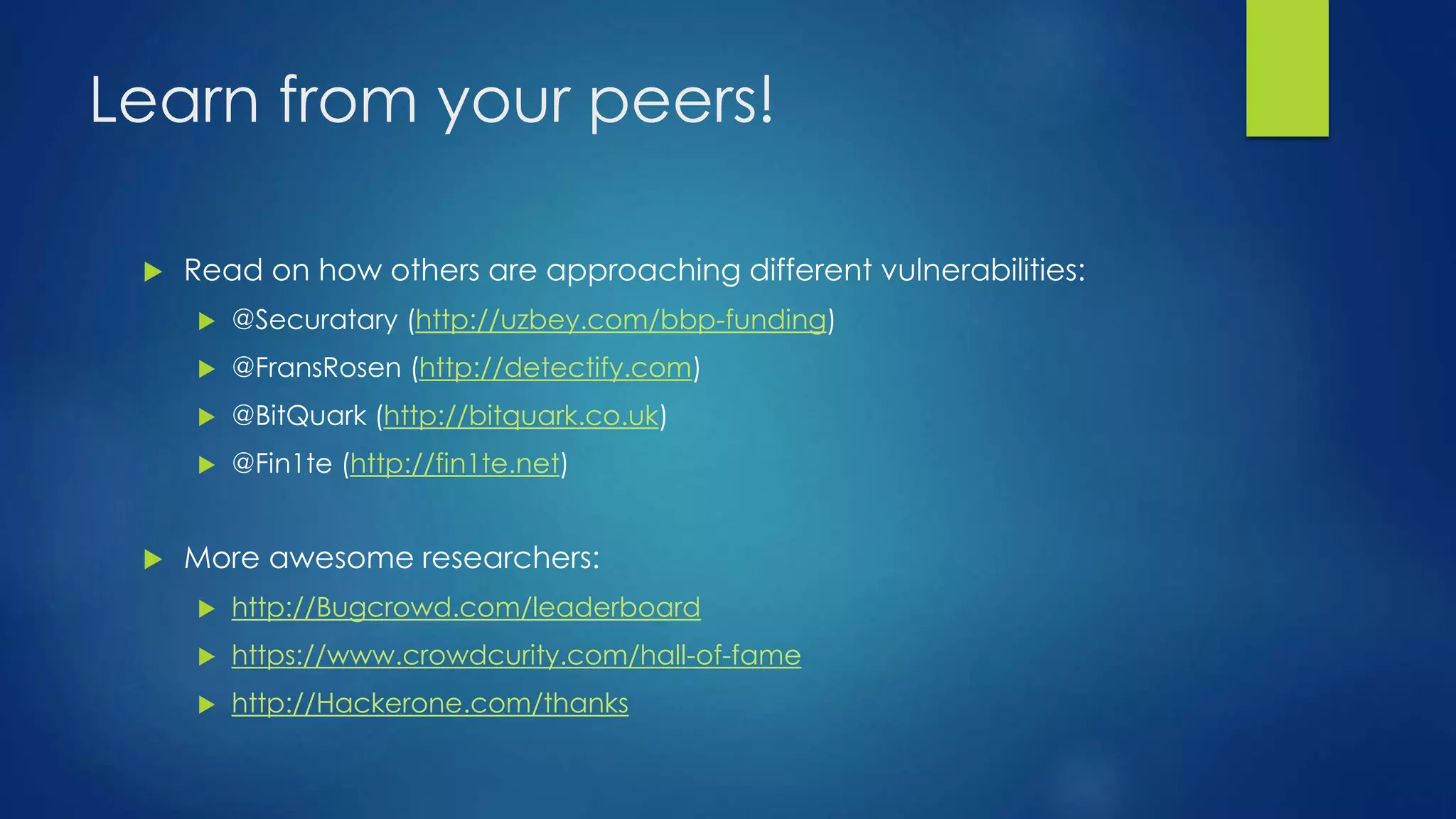Learn from your peers! 
 Read on how others are approaching different vulnerabilities: 
 @Securatary (http://uzbey.com/bbp-funding) 
 @FransRosen (http://detectify.com) 
 @BitQuark (http://bitquark.co.uk) 
 @Fin1te (http://fin1te.net) 
 More awesome researchers: 
 http://Bugcrowd.com/leaderboard 
 https://www.crowdcurity.com/hall-of-fame 
 http://Hackerone.com/thanks 
 