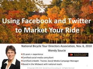 Using Facebook and Twitter
to Market Your Ride
National Bicycle Tour Directors Association, Nov. 6, 2010
Wendy Soucie
25 years + experience
Certified social media consultant
Certified LinkedIn Trainer, Social Media Campaign Manager
Based in the Midwest with national reach.
© Copyright 2009-2010 Wendy Soucie Consulting LLC - All Rights Reserved
1
 