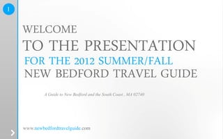 1


    WELCOME
    TO THE PRESENTATION
    FOR THE 2012 SUMMER/FALL
    NEW BEDFORD TRAVEL GUIDE
             A Guide to New Bedford and the South Coast , MA 02740




    www.newbedfordtravelguide.com
 