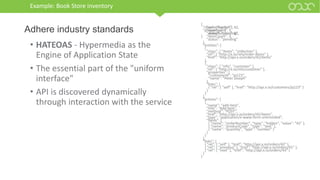 Example: Book Store inventory
• HATEOAS - Hypermedia as the
Engine of Application State
• The essential part of the "uniform
interface"
• API is discovered dynamically
through interaction with the service
Adhere industry standards
{
"class": [ "order" ],
"properties": {
"orderNumber": 42,
"itemCount": 3,
"status": "pending"
},
"entities": [
{
"class": [ "items", "collection" ],
"rel": [ "http://x.io/rels/order-items" ],
"href": "http://api.x.io/orders/42/items"
},
{
"class": [ "info", "customer" ],
"rel": [ "http://x.io/rels/customer" ],
"properties": {
"customerId": "pj123",
"name": "Peter Joseph"
},
"links": [
{ "rel": [ "self" ], "href": "http://api.x.io/customers/pj123" }
]
}
],
"actions": [
{
"name": "add-item",
"title": "Add Item",
"method": "POST",
"href": "http://api.x.io/orders/42/items",
"type": "application/x-www-form-urlencoded",
"fields": [
{ "name": "orderNumber", "type": "hidden", "value": "42" },
{ "name": "productCode", "type": "text" },
{ "name": "quantity", "type": "number" }
]
}
],
"links": [
{ "rel": [ "self" ], "href": "http://api.x.io/orders/42" },
{ "rel": [ "previous" ], "href": "http://api.x.io/orders/41" },
{ "rel": [ "next" ], "href": "http://api.x.io/orders/43" }
]
}
{
"orderNumber": 42,
"itemCount": 3,
"status": "pending"
}
 