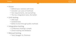 Testing
• Vision
• Defend your solution with tests
• Consider use cases of methods
• Test requirements, not everything
• The less integration tests, the better
• Unit testing
• AAA style
• Isolated tests
• Better to test through public methods
• Integration testing
• In-Memory hosting is simple
• Check routing and database
• Manual testing
• Tools Swagger UI, Postman
 