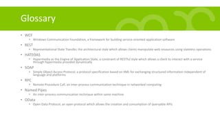 Glossary
• WCF
• Windows Communication Foundation, a framework for building service-oriented application software
• REST
• Representational State Transfer, the architectural style which allows clients manipulate web resources using stateless operations
• HATEOAS
• Hypermedia as the Engine of Application State, a constraint of RESTful style which allows a client to interact with a service
through hypermedia provided dynamically
• SOAP
• Simple Object Access Protocol, a protocol specification based on XML for exchanging structured information independent of
language and platforms
• RPC
• Remote Procedure Call, an inter-process communication technique in networked computing
• Named Pipes
• An inter-process communication technique within same machine
• OData
• Open Data Protocol, an open protocol which allows the creation and consumption of queryable APIs
 
