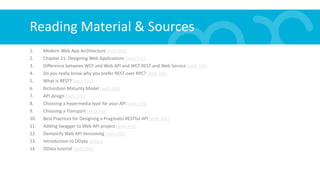 Reading Material & Sources
1. Modern Web App Architecture (web link)
2. Chapter 21: Designing Web Applications (web link)
3. Difference between WCF and Web API and WCF REST and Web Service (web link)
4. Do you really know why you prefer REST over RPC? (web link)
5. What Is REST? (web link)
6. Richardson Maturity Model (web link)
7. API design (web link)
8. Choosing a hypermedia type for your API (web link)
9. Choosing a Transport (web link)
10. Best Practices for Designing a Pragmatic RESTful API (web link)
11. Adding Swagger to Web API project (web link)
12. Demystify Web API Versioning (web link)
13. Introduction to OData (video)
14. OData tutorial (web link)
 