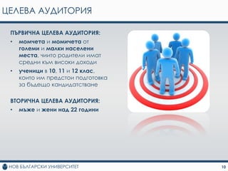ЦЕЛЕВА АУДИТОРИЯ

 ПЪРВИЧНА ЦЕЛЕВА АУДИТОРИЯ:
 •   момчета и момичета от
     големи и малки населени
     места, чиито родители имат
     средни към високи доходи
 •   ученици в 10, 11 и 12 клас,
     които им предстои подготовка
     за бъдещо кандидатстване

 ВТОРИЧНА ЦЕЛЕВА АУДИТОРИЯ:
 •   мъже и жени над 22 години




                                    10
 