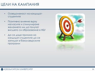 ЦЕЛИ НА КАМПАНИЯ

 •   Осведоменост на кандидат-
     студентите

 •   Позитивно влияние върху
     нагласите и стимулиране
     желанието им да получат
     висшето си образование в НБУ

 •   Да се даде причина на
     кандидат-студентите да се
     запишат в бакалавърските
     програми




                                    11
 