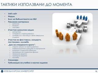 ТАКТИКИ ИЗПОЛЗВАНИ ДО МОМЕНТА

 •   Уеб сайт
 •   Форум
 •   Блог на библиотеката на НБУ
 •   Рекламни материали
      –   каталози
      –   Плакати
      –   Листовки
 •   Участия в различни медии
      –   репортажи
      –   интервюта с преподаватели
      –   интервю та с настоящи и вече завършили
          студенти
 •   Участия на фестивали, концерти,
     постановки, изложби
 •   „Ден на отворените врати”:
      –   открити лекции на преподаватели
      –   информационни щандове на програмите
      –   кандидат-студентска обиколка
      –   прожекции на студентски филми
      –   театрални акценти
      –   музикални акценти
      –   изложба
 •   Семинари
 •   Публикации на учебни и научни издания



                                                   12
 