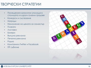 ТВОРЧЕСКИ СТРАТЕГИИ

 •   Посещение в различни училища в
     столицата и в други големи градове
 •   Конкурси и състезания
 •   Награди
 •   Намаление на цената за семестър
 •   Плакати
 •   Листовки
 •   Банери
 •   Външна реклама
 •   Печатна реклама
 •   Радио
 •   Кампания в Twitter и Facebook
 •   ПР събитие




                                          13
 