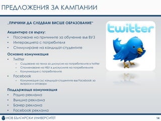 ПРЕДЛОЖЕНИЯ ЗА КАМПАНИИ

 „ПРИЧИНИ ДА СЛЕДВАМ ВИСШЕ ОБРАЗОВАНИЕ“

 Акцентира се върху:
 • Посочване на причините за обучение във ВУЗ
 • Интеракцията с потребителя
 • Стимулиране на кандидат-студентите
 Основна комуникация
 • Twitter
     –   Създаване на тема за дискусия на потребителите в twitter
     –   Споменаване на НБУ в дискусиите на потребителите
     –   Комуникация с потребителите
 •   Facebook
     –   Комуникация със кандидат-студентите във Facebook за
         въпроси и отговори

 Поддържаща комуникация
 • Радио реклама
 • Външна реклама
 • Банер реклама
 • Facebook реклама

                                                                    14
 