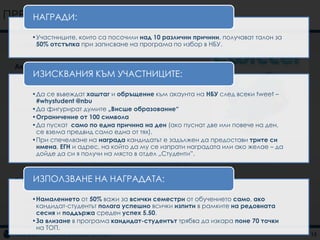 ПРЕДЛОЖЕНИЯ ЗА КАМПАНИИ
    НАГРАДИ:

     •Участниците, които са посочили над 10 различни причини, получават талон за
 „ПРИЧИНИотстъпка при записване на програма по избор в НБУ.
      50% ДА СЛЕДВАМ ВИСШЕ ОБРАЗОВАНИЕ“


 Акцентира се върху:
 • Посочване на причините УЧАСТНИЦИТЕ:
     ИЗИСКВАНИЯ КЪМ за обучение във ВУЗ
 • Интеракцията с потребителя
 • Стимулиране нахаштаг и обръщение към акаунта на НБУ след всеки tweet –
     •Да се въвеждат
                     кандидат-студентите
      #whystudent @nbu
 Основнафигурират думите „Висше образование“
     •Да комуникация
     •Ограничение от 100 символа
 • Twitter маркетинг
     •Да пускат само по една причина на ден (ако пуснат две или повече на ден,
    – Създаване на тема за дискусия на потребителите в twitter
      се взема предвид само една от тях).
    – Споменаване на НБУ в дискусиите на потребителите
     •При спечелване на награда кандидатът е задължен да предостави трите си
    – Комуникация с потребителите
      имена, ЕГН и адрес, на който да му се изпрати наградата или ако желае – да
 • Facebook маркетинг на място в отдел „Студенти”.
      дойде да си я получи
     –    Комуникация със кандидат-студентите във Facebook за
          въпроси и отговори

     ИЗПОЛЗВАНЕ НА НАГРАДАТА:
 Поддържаща комуникация
 • Радио реклама
 • Външна реклама 50% важи за всички семестри от обучението само, ако
     •Намалението от
      кандидат-студентът полага успешно всички изпити в рамките на редовната
 • Банер реклама
      сесия и поддържа среден успех 5.50.
     •За влизане в програма кандидат-студентът трябва да изкара поне 70 точки
 • Facebook реклама
         на ТОП.
                                                                                   15
 