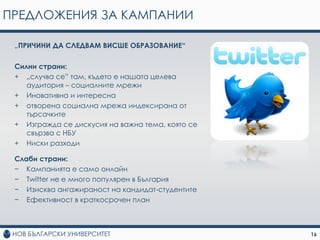 ПРЕДЛОЖЕНИЯ ЗА КАМПАНИИ

 „ПРИЧИНИ ДА СЛЕДВАМ ВИСШЕ ОБРАЗОВАНИЕ“

 Силни страни:
 + „случва се” там, където е нашата целева
    аудитория – социалните мрежи
 + Иновативна и интересна
 + отворена социална мрежа индексирана от
    търсачките
 + Изгражда се дискусия на важна тема, която се
    свързва с НБУ
 + Ниски разходи

 Слаби страни:
 − Кампанията е само онлайн
 − Twitter не е много популярен в България
 − Изисква ангажираност на кандидат-студентите
 − Ефективност в краткосрочен план



                                                  16
 