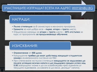 ПРЕДЛОЖЕНИЯ ЗА КАМПАНИИ
 УЧАСТНИЦИТЕ ИЗПРАЩАТ ЕСЕТА НА АДРЕС WHY@NBU.BG
 „ЗАЩО ИСКАМ ДА ПОЛУЧА ВИСШЕ ОБРАЗОВАНИЕ“

         НАГРАДИ:
 Акцентира се върху:
 • Мотивацията за висше образование
 • Стимулиране на кандидат-студентите в желаната програма.
      • Пълна стипендия за 8 семестъра
      • Грамота за най-добро есе – първо, второ и трето място.
 Основна комуникация
      • Утешителни награди за второ и трето място – 25% отстъпка за
        курс от програмите за продължаващо обучение.
 • Директен маркетинг
     –   Получаване на e-mail с есета
     –   Изпращане на e-mail на победителите от името на
         зам.ректора на НБУ Десислава Бошнакова
 •   Facebook маркетинг
     –   ИЗИСКВАНИЯ:
         Комуникация със кандидат-студентите на „тяхна“
         територия

 Поддържаща комуникация думи.
      • Ограничение от 500
 • Радио реклама трябва да имат действащ кандидат-студентски
      • Кандидатите
        номер в електронната система на НБУ.
 • Външна реклама
      • При спечелване на пълна стипендия кандидата се задължава да
 • Банер реклама
        полага успешно всички изпити и да поддържа среден успех над
 • Facebook(кандидатът може и да се освобождава чрез оценките от
        5.50 реклама
        текущото оценяване, условието е да няма „висящи” изпити).
                                                                      18
 