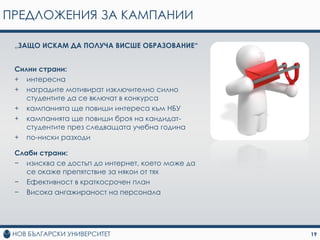 ПРЕДЛОЖЕНИЯ ЗА КАМПАНИИ

 „ЗАЩО ИСКАМ ДА ПОЛУЧА ВИСШЕ ОБРАЗОВАНИЕ“


 Силни страни:
 + интересна
 + наградите мотивират изключително силно
    студентите да се включат в конкурса
 + кампанията ще повиши интереса към НБУ
 + кампанията ще повиши броя на кандидат-
    студентите през следващата учебна година
 + по-ниски разходи

 Слаби страни:
 − изисква се достъп до интернет, което може да
    се окаже препятствие за някои от тях
 − Ефективност в краткосрочен план
 − Висока ангажираност на персонала




                                                  19
 
