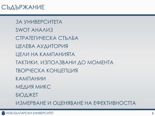 СЪДЪРЖАНИЕ

   ЗА УНИВЕРСИТЕТА
   SWOT АНАЛИЗ
   СТРАТЕГИЧЕСКА СТЪЛБА
   ЦЕЛЕВА АУДИТОРИЯ
   ЦЕЛИ НА КАМПАНИЯТА
   ТАКТИКИ, ИЗПОЛЗВАНИ ДО МОМЕНТА
   ТВОРЧЕСКА КОНЦЕПЦИЯ
   КАМПАНИИ
   МЕДИЯ МИКС
   БЮДЖЕТ
   ИЗМЕРВАНЕ И ОЦЕНЯВАНЕ НА ЕФЕКТИВНОСТТА
                                            2
 