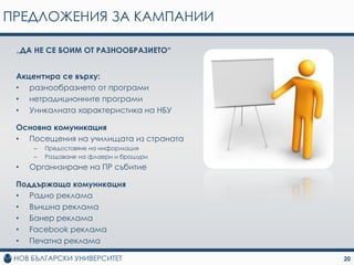 ПРЕДЛОЖЕНИЯ ЗА КАМПАНИИ

 „ДА НЕ СЕ БОИМ ОТ РАЗНООБРАЗИЕТО“


 Акцентира се върху:
 • разнообразието от програми
 • нетрадиционните програми
 • Уникалната характеристика на НБУ

 Основна комуникация
 • Посещения на училищата из страната
     –   Предоставяне на информация
     –   Раздаване на флаери и брошури
 •   Организиране на ПР събитие

 Поддържаща комуникация
 • Радио реклама
 • Външна реклама
 • Банер реклама
 • Facebook реклама
 • Печатна реклама

                                         20
 