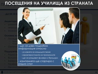 ПРЕДЛОЖЕНИЯ ЗА КАМПАНИИ ИЗ СТРАНАТА
  ПОСЕЩЕНИЯ НА УЧИЛИЩА

 „ДА НЕ СЕ БОИМ ОТ РАЗНООБРАЗИЕТО“


 Акцентира се върху:
 • разнообразието от програми
 • нетрадиционните програми
 • Уникалната характеристика на НБУ

 Основна комуникация
 • Посещения на училищата из страната
     –   Предоставяне на информация
     –   Раздаване на флаери и брошури
 •   Организиране се ПР събитие
             - ще на дава подробна
               информация относно
 Поддържаща комуникация кандидатстване
              - условията за
 • Радио реклама
              - характеристиките на програмите
 • Външна реклама раздават флаери и брошури
              - ще се
 • Банер реклама
           - кампанията ще стартира с
           радио спот
 • Facebook реклама
 • Печатна реклама

                                                 22
 