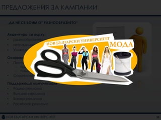 ПРЕДЛОЖЕНИЯ ЗА КАМПАНИИ

 „ДА НЕ СЕ БОИМ ОТ РАЗНООБРАЗИЕТО“


 Акцентира се върху:
 • разнообразието от програми
 • нетрадиционните програми
 • Уникалната характеристика на НБУ

 Основна комуникация
 • Посещения на училищата из страната
     –   Предоставяне на информация
     –   Раздаване на флаери и брошури
 •   Организиране на ПР събитие

 Поддържаща комуникация
 • Радио реклама
 • Външна реклама
 • Банер реклама
 • Facebook реклама


                                         25
 