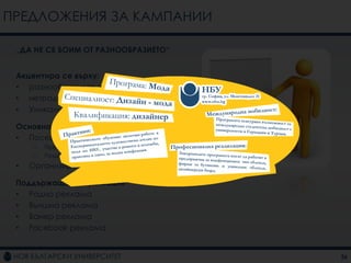 ПРЕДЛОЖЕНИЯ ЗА КАМПАНИИ

 „ДА НЕ СЕ БОИМ ОТ РАЗНООБРАЗИЕТО“


 Акцентира се върху:
 • разнообразието от програми
 • нетрадиционните програми
 • Уникалната характеристика на НБУ

 Основна комуникация
 • Посещения на училищата из страната
     –   Предоставяне на информация
     –   Раздаване на флаери и брошури
 •   Организиране на ПР събитие

 Поддържаща комуникация
 • Радио реклама
 • Външна реклама
 • Банер реклама
 • Facebook реклама


                                         26
 