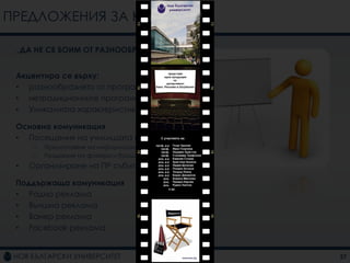 ПРЕДЛОЖЕНИЯ ЗА КАМПАНИИ

 „ДА НЕ СЕ БОИМ ОТ РАЗНООБРАЗИЕТО“


 Акцентира се върху:
 • разнообразието от програми
 • нетрадиционните програми
 • Уникалната характеристика на НБУ

 Основна комуникация
 • Посещения на училищата из страната
     –   Предоставяне на информация
     –   Раздаване на флаери и брошури
 •   Организиране на ПР събитие

 Поддържаща комуникация
 • Радио реклама
 • Външна реклама
 • Банер реклама
 • Facebook реклама


                                         27
 