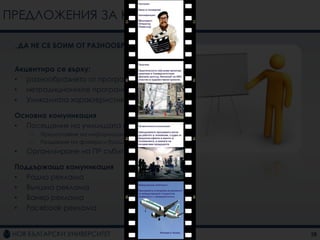 ПРЕДЛОЖЕНИЯ ЗА КАМПАНИИ

 „ДА НЕ СЕ БОИМ ОТ РАЗНООБРАЗИЕТО“


 Акцентира се върху:
 • разнообразието от програми
 • нетрадиционните програми
 • Уникалната характеристика на НБУ

 Основна комуникация
 • Посещения на училищата из страната
     –   Предоставяне на информация
     –   Раздаване на флаери и брошури
 •   Организиране на ПР събитие

 Поддържаща комуникация
 • Радио реклама
 • Външна реклама
 • Банер реклама
 • Facebook реклама


                                         28
 