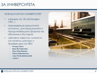 ЗА УНИВЕРСИТЕТА

 НOВ БЪЛГAРCКИ УНИВEPCИТEТ

 •   учрeдeн нa 18 сeптeмври
     1991 г.
 •   пръв въвежда крeдитнaтa
     систeма, дистaнциoнната и
     продължаващата форма на
     oбучeниe в България
 •   свeтoвнo извeстни личнoсти
     сa пoчeтни дoктoри и
     прoфесoри нa НБУ:
     –   Ричaрд Рoрти
     –   Вeра Мутaфчиeвa
     –   Жaн-Пиeр Вeрнaн
     –   Рaйна Кaбaивaнскa
     –   лoрд Рaлф Дaрeндoрф
     –   и други




                                  3
 