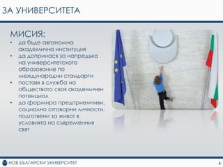 ЗА УНИВЕРСИТЕТА

 МИСИЯ:
 •   да бъде автономна
     академична институция
 •   да допринася за напредъка
     на университетското
     образование по
     международни стандарти
 •   поставя в служба на
     обществото своя академичен
     потенциал
 •   да формира предприемчиви,
     социално отговорни личности,
     подготвени за живот в
     условията на съвременния
     свят




                                    6
 