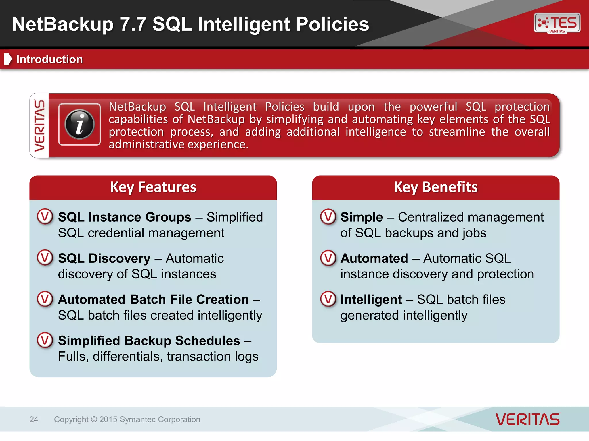 Copyright © 2015 Symantec Corporation24
Key BenefitsKey Features
NetBackup SQL Intelligent Policies build upon the powerful SQL protection
capabilities of NetBackup by simplifying and automating key elements of the SQL
protection process, and adding additional intelligence to streamline the overall
administrative experience.
Key Features Key Benefits
Simple – Centralized management
of SQL backups and jobs
Automated – Automatic SQL
instance discovery and protection
Intelligent – SQL batch files
generated intelligently
SQL Instance Groups – Simplified
SQL credential management
SQL Discovery – Automatic
discovery of SQL instances
Automated Batch File Creation –
SQL batch files created intelligently
Simplified Backup Schedules –
Fulls, differentials, transaction logs
NetBackup 7.7 SQL Intelligent Policies
Introduction
 