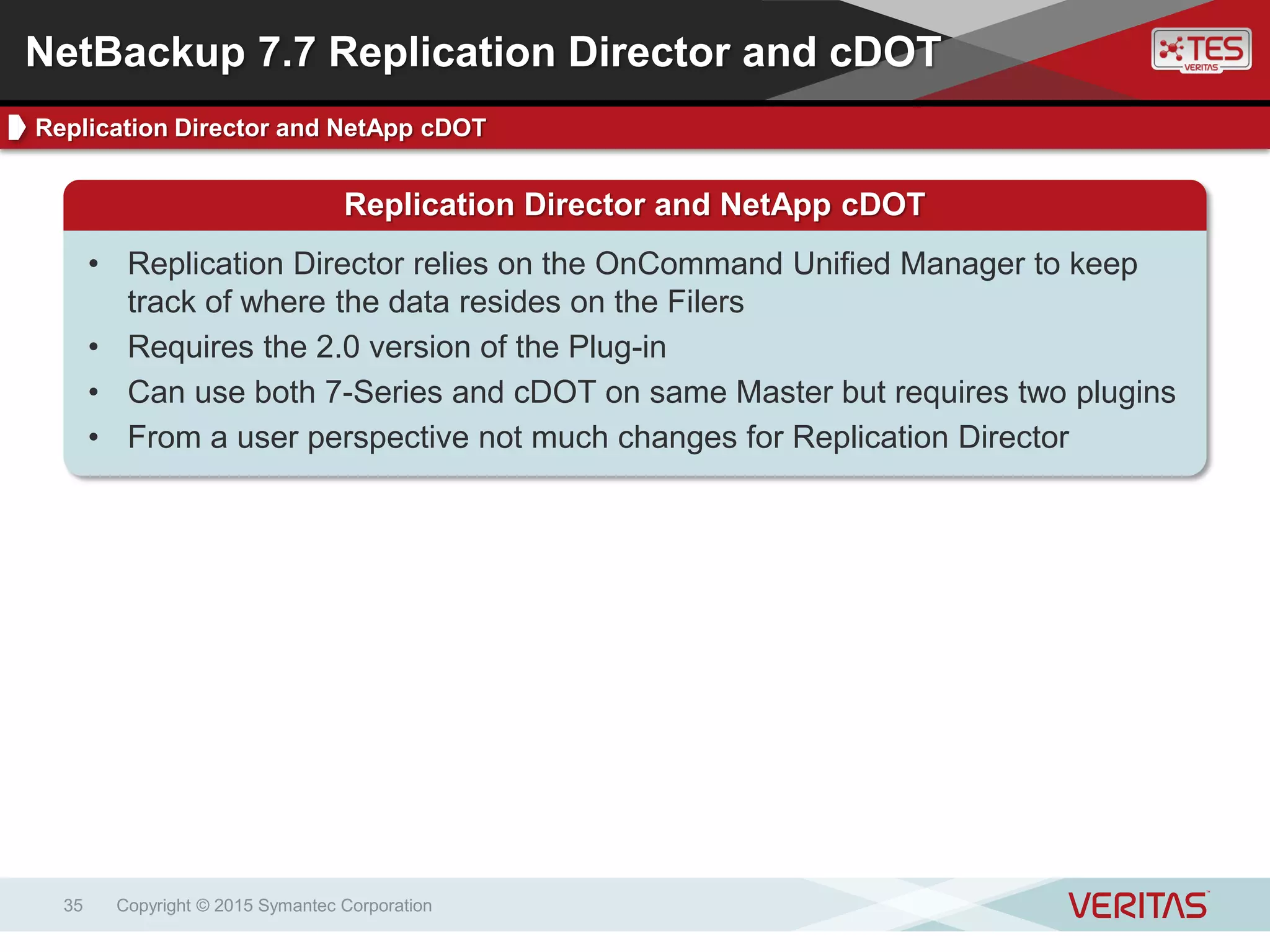 Copyright © 2015 Symantec Corporation35
NetBackup 7.7 Replication Director and cDOT
Replication Director and NetApp cDOT
Replication Director and NetApp cDOT
• Replication Director relies on the OnCommand Unified Manager to keep
track of where the data resides on the Filers
• Requires the 2.0 version of the Plug-in
• Can use both 7-Series and cDOT on same Master but requires two plugins
• From a user perspective not much changes for Replication Director
 