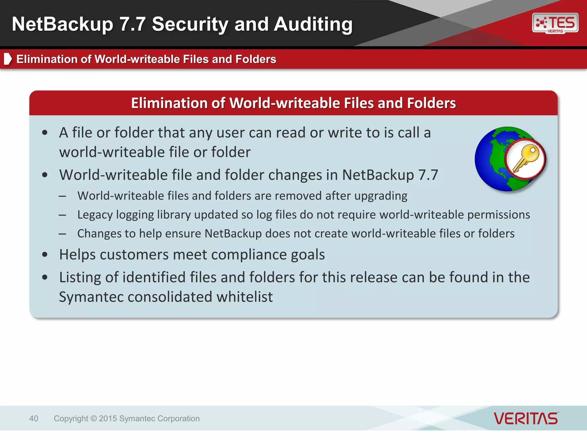 Copyright © 2015 Symantec Corporation40
Elimination of World-writeable Files and Folders
• A file or folder that any user can read or write to is call a
world-writeable file or folder
• World-writeable file and folder changes in NetBackup 7.7
– World-writeable files and folders are removed after upgrading
– Legacy logging library updated so log files do not require world-writeable permissions
– Changes to help ensure NetBackup does not create world-writeable files or folders
• Helps customers meet compliance goals
• Listing of identified files and folders for this release can be found in the
Symantec consolidated whitelist
NetBackup 7.7 Security and Auditing
Elimination of World-writeable Files and Folders
 