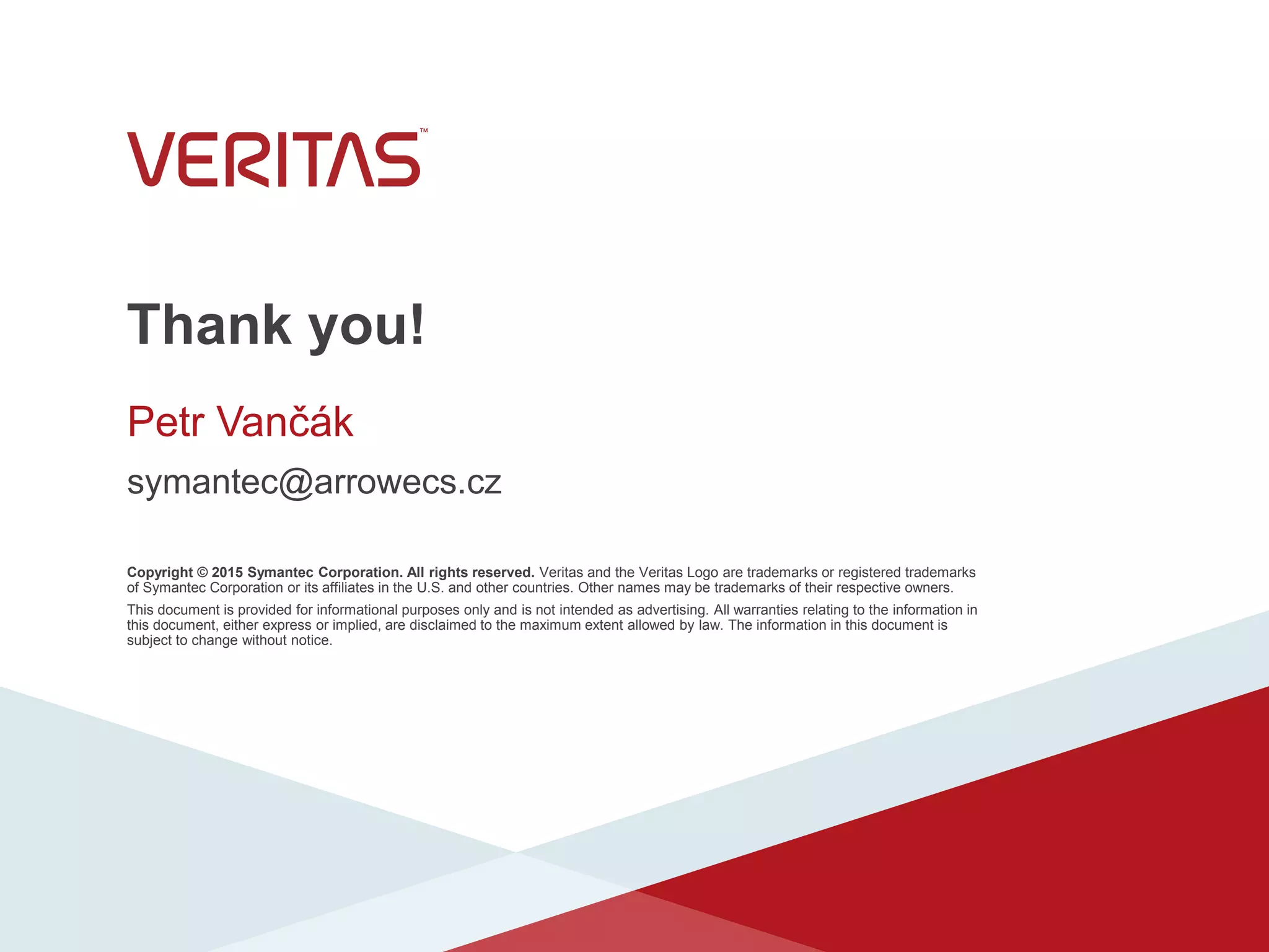 Thank you!
Copyright © 2015 Symantec Corporation. All rights reserved. Veritas and the Veritas Logo are trademarks or registered trademarks
of Symantec Corporation or its affiliates in the U.S. and other countries. Other names may be trademarks of their respective owners.
This document is provided for informational purposes only and is not intended as advertising. All warranties relating to the information in
this document, either express or implied, are disclaimed to the maximum extent allowed by law. The information in this document is
subject to change without notice.
Petr Vančák
symantec@arrowecs.cz
 