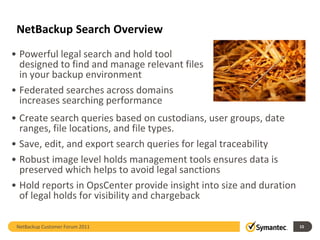NetBackup Search Overview
• Powerful legal search and hold tool
  designed to find and manage relevant files
  in your backup environment
• Federated searches across domains
  increases searching performance
• Create search queries based on custodians, user groups, date
  ranges, file locations, and file types.
• Save, edit, and export search queries for legal traceability
• Robust image level holds management tools ensures data is
  preserved which helps to avoid legal sanctions
• Hold reports in OpsCenter provide insight into size and duration
  of legal holds for visibility and chargeback

 NetBackup Customer Forum 2011                                       15
 